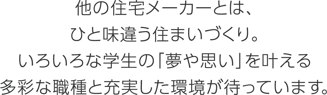 他の住宅メーカーとは、ひと味違う住まいづくり。いろいろな学生の「夢や思い」を叶える多彩な職種と充実した環境が待っています。