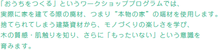 「おうちをつくる」というワークショッププログラムでは、実際に家を建てる際の廃材、つまり”本物の家”の端材を使用します。捨てられてしまう建築資材から、モノづくりの楽しさを学び、木の質感・肌触りを知り、さらに「もったいない」という意識を育みます。