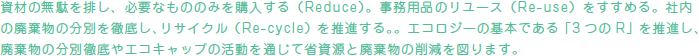 資材の無駄を排し、必要なもののみを購入する（Reduce）。事務用品のリユース（Re-use）をすすめる。社内の廃棄物の分別を徹底し、リサイクル（Re-cycle）を推進する。。エコロジーの基本である「3 つのR」を推進し、廃棄物の分別徹底やエコキャップの活動を通じて省資源と廃棄物の削減を図ります。