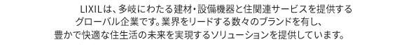 LIXILは、約270社のグループ会社で構成され、150以上の国と地域で、住宅およびビルの建材・設備機器の製造、販売、住宅フランチャイズの展開やその他の住宅関連サービスなど、幅広く住生活に関連する事業を行っています。