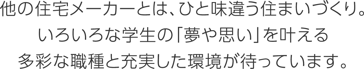 他の住宅メーカーとは、ひと味違う住まいづくり。いろいろな学生の「夢や思い」を叶える多彩な職種と充実した環境が待っています。