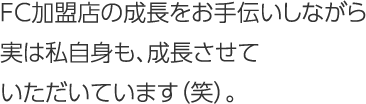 FC加盟店の成長をお手伝いしながら実は私自身も、成長させていただいています（笑）。