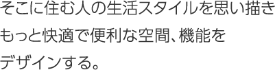 そこに住む人の生活スタイルを思い描きもっと快適で便利な空間、機能をデザインする。