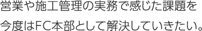 営業や施工管理の実務で感じた課題を今度はＦＣ本部として解決していきたい。