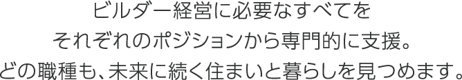 ビルダー経営に必要なすべてをそれぞれのポジションから専門的に支援。どの職種も、未来に続く住まいと暮らしを見つめます。